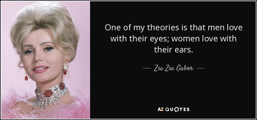 One of my theories is that men love with their eyes; women love with their ears. - Zsa Zsa Gabor