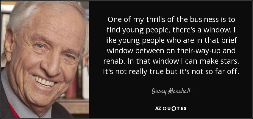 One of my thrills of the business is to find young people, there's a window. I like young people who are in that brief window between on their-way-up and rehab. In that window I can make stars. It's not really true but it's not so far off. - Garry Marshall