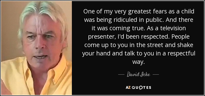 One of my very greatest fears as a child was being ridiculed in public. And there it was coming true. As a television presenter, I'd been respected. People come up to you in the street and shake your hand and talk to you in a respectful way. - David Icke