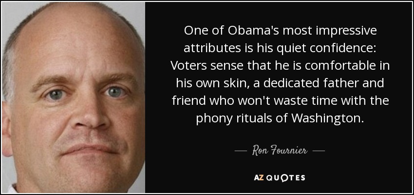 One of Obama's most impressive attributes is his quiet confidence: Voters sense that he is comfortable in his own skin, a dedicated father and friend who won't waste time with the phony rituals of Washington. - Ron Fournier