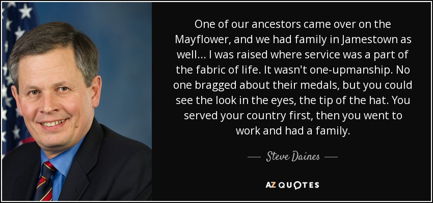 One of our ancestors came over on the Mayflower, and we had family in Jamestown as well... I was raised where service was a part of the fabric of life. It wasn't one-upmanship. No one bragged about their medals, but you could see the look in the eyes, the tip of the hat. You served your country first, then you went to work and had a family. - Steve Daines