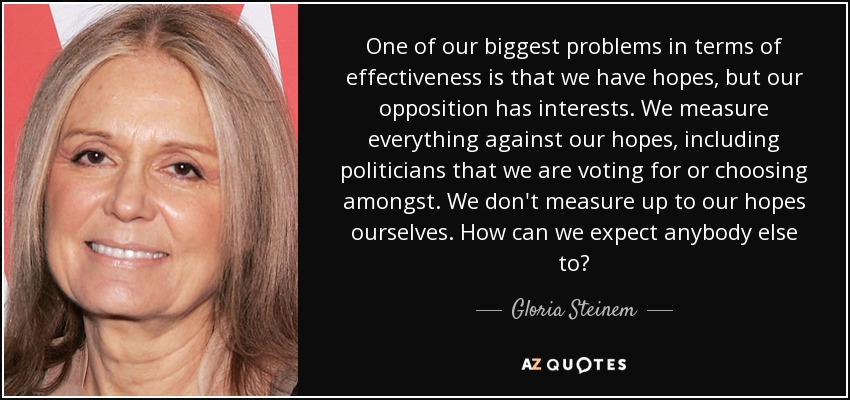 One of our biggest problems in terms of effectiveness is that we have hopes, but our opposition has interests. We measure everything against our hopes, including politicians that we are voting for or choosing amongst. We don't measure up to our hopes ourselves. How can we expect anybody else to? - Gloria Steinem