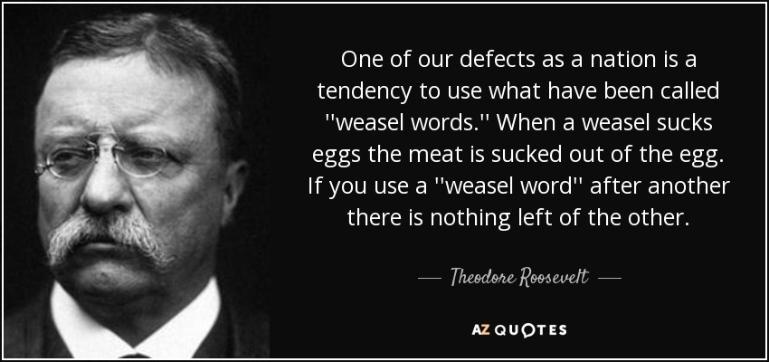 One of our defects as a nation is a tendency to use what have been called ''weasel words.'' When a weasel sucks eggs the meat is sucked out of the egg. If you use a ''weasel word'' after another there is nothing left of the other. - Theodore Roosevelt