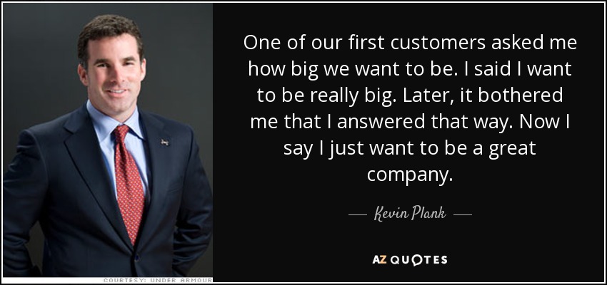 One of our first customers asked me how big we want to be. I said I want to be really big. Later, it bothered me that I answered that way. Now I say I just want to be a great company. - Kevin Plank