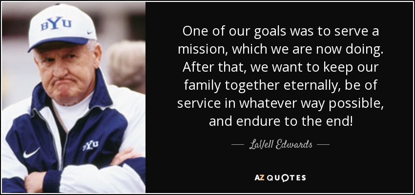 One of our goals was to serve a mission, which we are now doing. After that, we want to keep our family together eternally, be of service in whatever way possible, and endure to the end! - LaVell Edwards