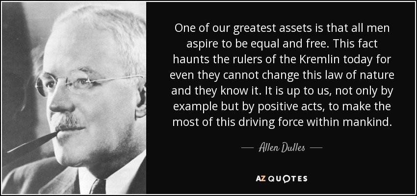 One of our greatest assets is that all men aspire to be equal and free. This fact haunts the rulers of the Kremlin today for even they cannot change this law of nature and they know it. It is up to us, not only by example but by positive acts, to make the most of this driving force within mankind. - Allen Dulles