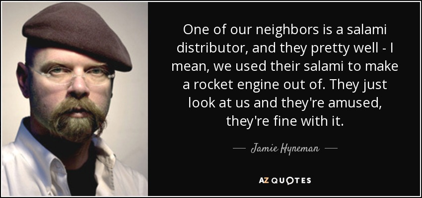One of our neighbors is a salami distributor, and they pretty well - I mean, we used their salami to make a rocket engine out of. They just look at us and they're amused, they're fine with it. - Jamie Hyneman