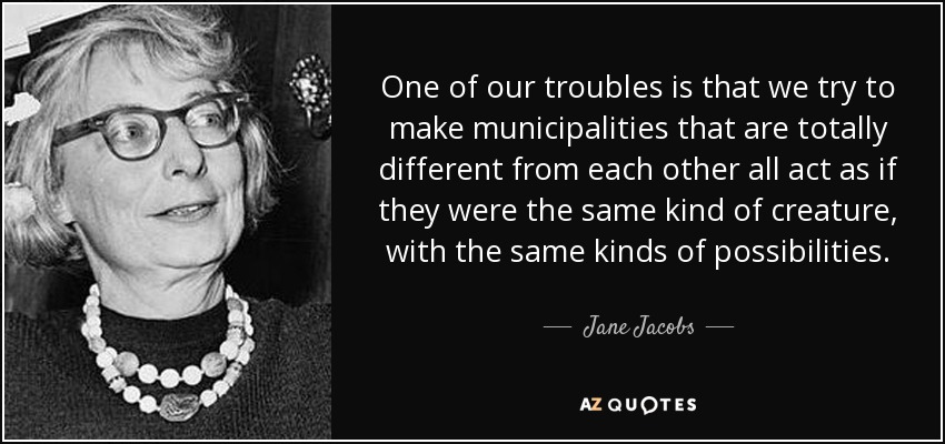 One of our troubles is that we try to make municipalities that are totally different from each other all act as if they were the same kind of creature, with the same kinds of possibilities. - Jane Jacobs