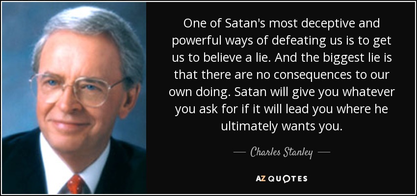 One of Satan's most deceptive and powerful ways of defeating us is to get us to believe a lie. And the biggest lie is that there are no consequences to our own doing. Satan will give you whatever you ask for if it will lead you where he ultimately wants you. - Charles Stanley