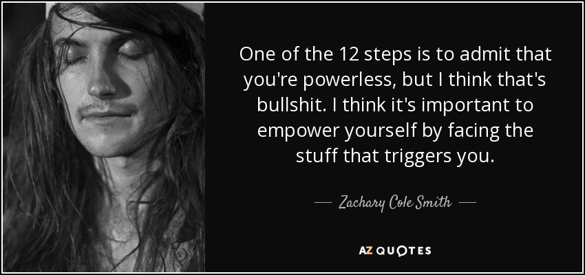 One of the 12 steps is to admit that you're powerless, but I think that's bullshit. I think it's important to empower yourself by facing the stuff that triggers you. - Zachary Cole Smith