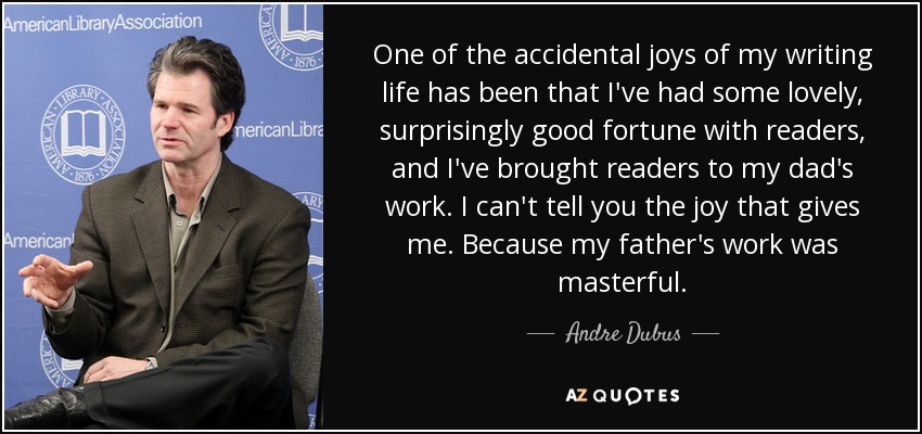One of the accidental joys of my writing life has been that I've had some lovely, surprisingly good fortune with readers, and I've brought readers to my dad's work. I can't tell you the joy that gives me. Because my father's work was masterful. - Andre Dubus