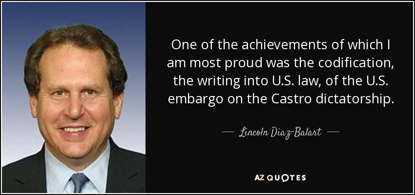 One of the achievements of which I am most proud was the codification, the writing into U.S. law, of the U.S. embargo on the Castro dictatorship. - Lincoln Diaz-Balart