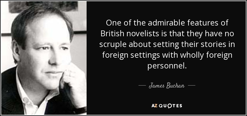 One of the admirable features of British novelists is that they have no scruple about setting their stories in foreign settings with wholly foreign personnel. - James Buchan