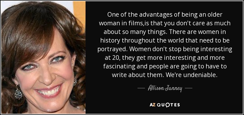 One of the advantages of being an older woman in films,is that you don't care as much about so many things. There are women in history throughout the world that need to be portrayed. Women don't stop being interesting at 20, they get more interesting and more fascinating and people are going to have to write about them. We're undeniable. - Allison Janney