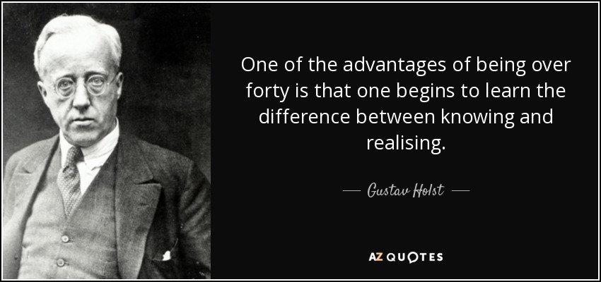 One of the advantages of being over forty is that one begins to learn the difference between knowing and realising. - Gustav Holst