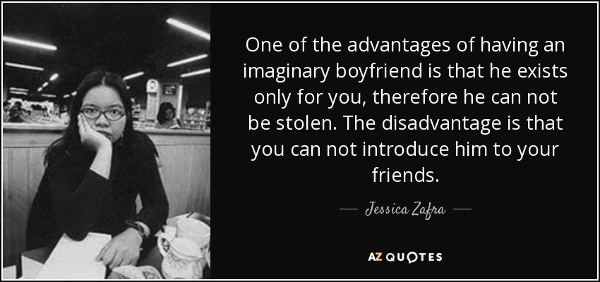 One of the advantages of having an imaginary boyfriend is that he exists only for you, therefore he can not be stolen. The disadvantage is that you can not introduce him to your friends. - Jessica Zafra