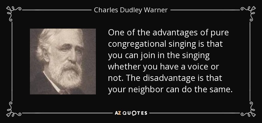 One of the advantages of pure congregational singing is that you can join in the singing whether you have a voice or not. The disadvantage is that your neighbor can do the same. - Charles Dudley Warner