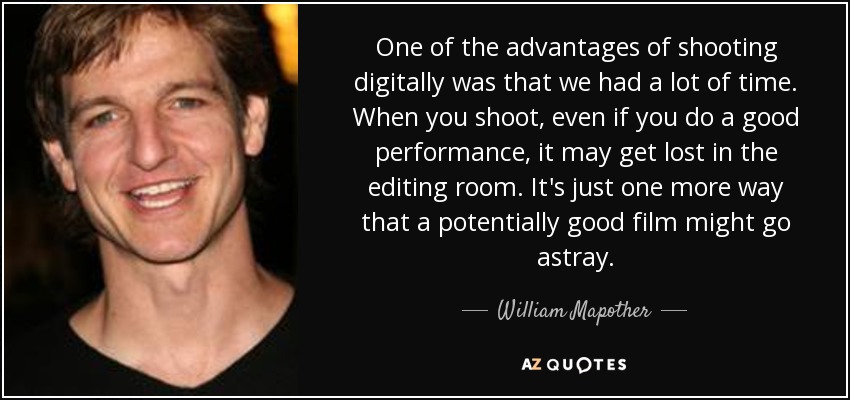 One of the advantages of shooting digitally was that we had a lot of time. When you shoot, even if you do a good performance, it may get lost in the editing room. It's just one more way that a potentially good film might go astray. - William Mapother