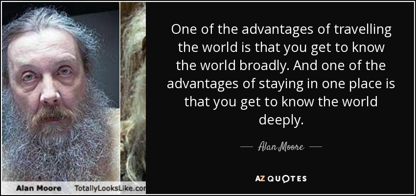 One of the advantages of travelling the world is that you get to know the world broadly. And one of the advantages of staying in one place is that you get to know the world deeply. - Alan Moore