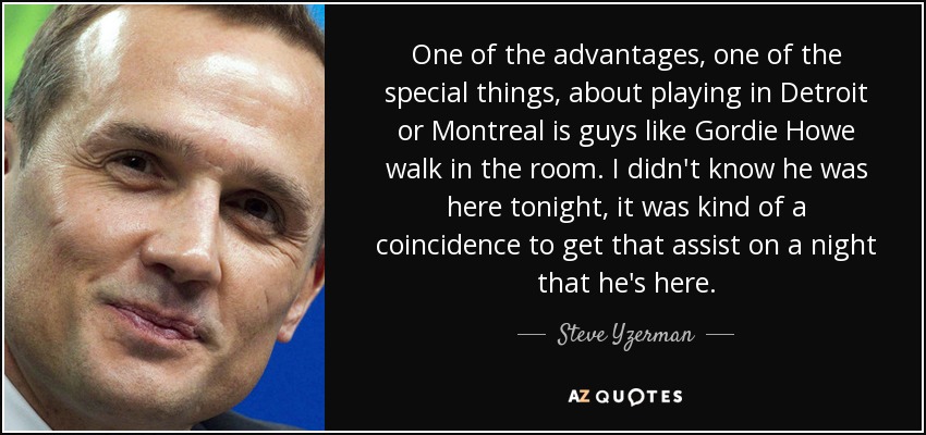 One of the advantages, one of the special things, about playing in Detroit or Montreal is guys like Gordie Howe walk in the room. I didn't know he was here tonight, it was kind of a coincidence to get that assist on a night that he's here. - Steve Yzerman