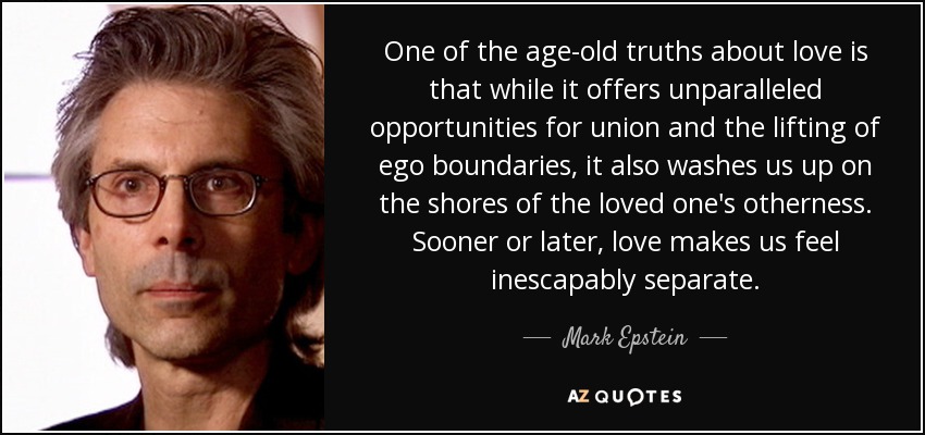 One of the age-old truths about love is that while it offers unparalleled opportunities for union and the lifting of ego boundaries, it also washes us up on the shores of the loved one's otherness. Sooner or later, love makes us feel inescapably separate. - Mark Epstein