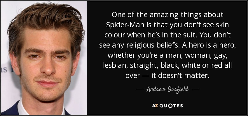 One of the amazing things about Spider-Man is that you don’t see skin colour when he’s in the suit. You don’t see any religious beliefs. A hero is a hero, whether you’re a man, woman, gay, lesbian, straight, black, white or red all over ― it doesn’t matter. - Andrew Garfield