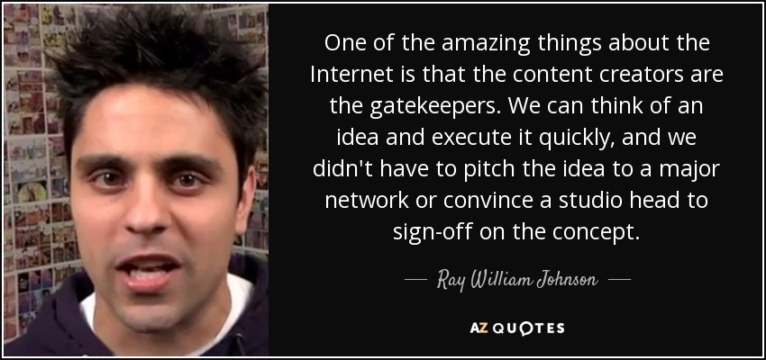 One of the amazing things about the Internet is that the content creators are the gatekeepers. We can think of an idea and execute it quickly, and we didn't have to pitch the idea to a major network or convince a studio head to sign-off on the concept. - Ray William Johnson