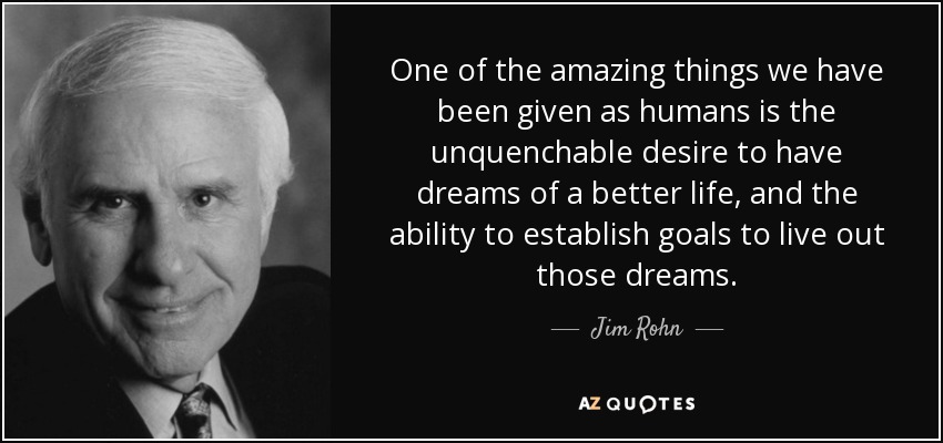 One of the amazing things we have been given as humans is the unquenchable desire to have dreams of a better life, and the ability to establish goals to live out those dreams. - Jim Rohn