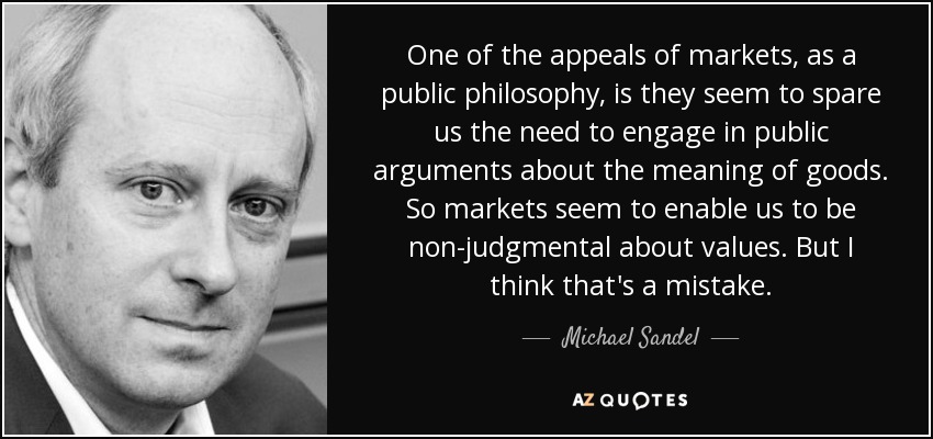 One of the appeals of markets, as a public philosophy, is they seem to spare us the need to engage in public arguments about the meaning of goods. So markets seem to enable us to be non-judgmental about values. But I think that's a mistake. - Michael Sandel