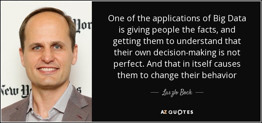 One of the applications of Big Data is giving people the facts, and getting them to understand that their own decision-making is not perfect. And that in itself causes them to change their behavior - Laszlo Bock