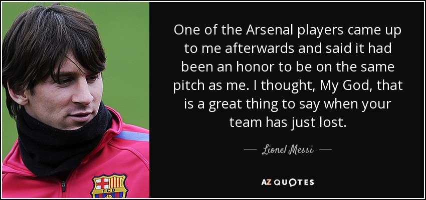 One of the Arsenal players came up to me afterwards and said it had been an honor to be on the same pitch as me. I thought, My God, that is a great thing to say when your team has just lost. - Lionel Messi