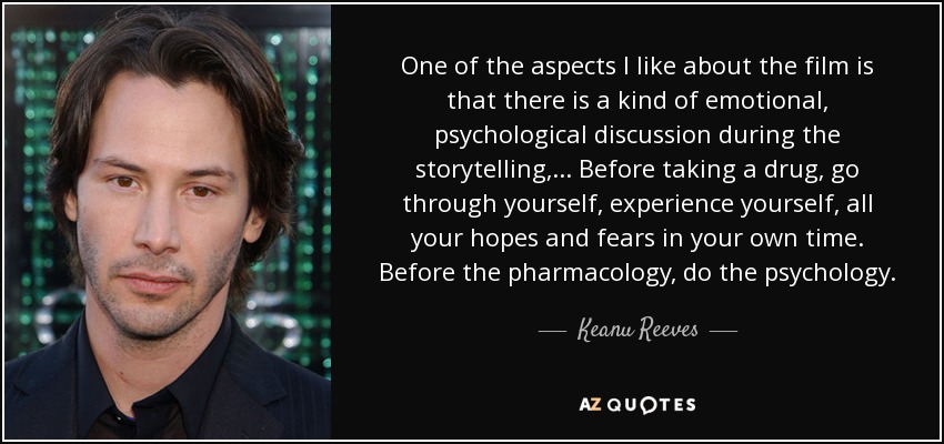 One of the aspects I like about the film is that there is a kind of emotional, psychological discussion during the storytelling, ... Before taking a drug, go through yourself, experience yourself, all your hopes and fears in your own time. Before the pharmacology, do the psychology. - Keanu Reeves