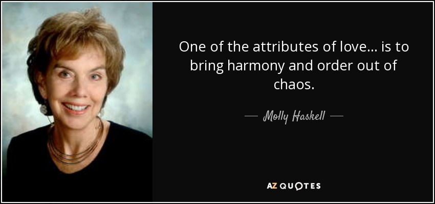 One of the attributes of love . . . is to bring harmony and order out of chaos. - Molly Haskell