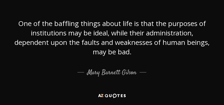 One of the baffling things about life is that the purposes of institutions may be ideal, while their administration, dependent upon the faults and weaknesses of human beings, may be bad. - Mary Barnett Gilson