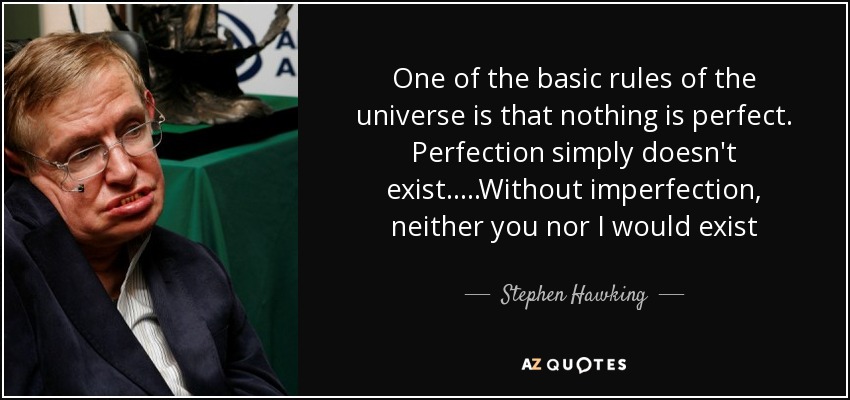 One of the basic rules of the universe is that nothing is perfect. Perfection simply doesn't exist.....Without imperfection, neither you nor I would exist - Stephen Hawking