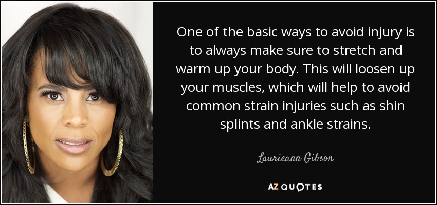 One of the basic ways to avoid injury is to always make sure to stretch and warm up your body. This will loosen up your muscles, which will help to avoid common strain injuries such as shin splints and ankle strains. - Laurieann Gibson