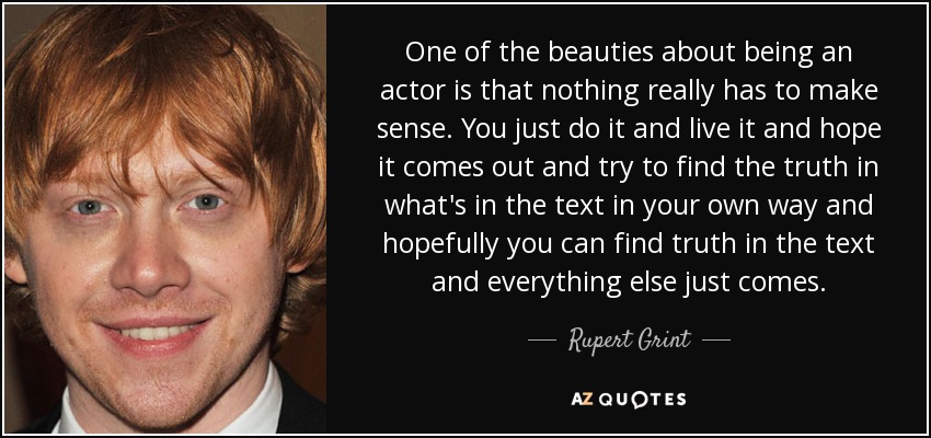 One of the beauties about being an actor is that nothing really has to make sense. You just do it and live it and hope it comes out and try to find the truth in what's in the text in your own way and hopefully you can find truth in the text and everything else just comes. - Rupert Grint