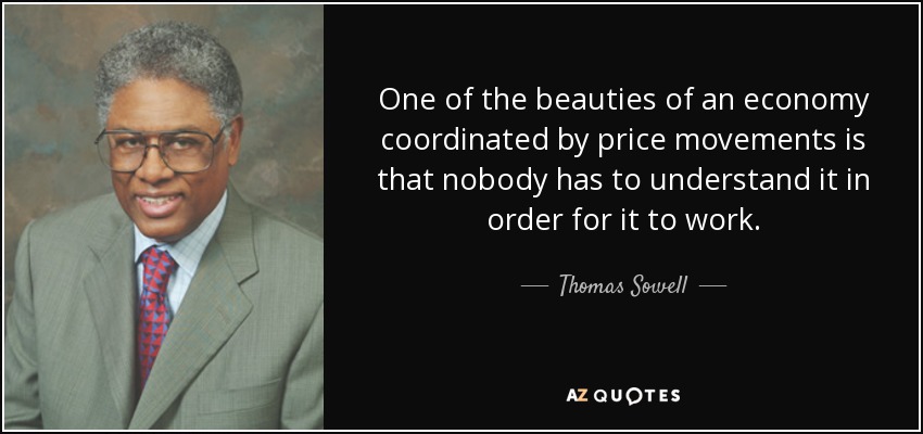 One of the beauties of an economy coordinated by price movements is that nobody has to understand it in order for it to work. - Thomas Sowell