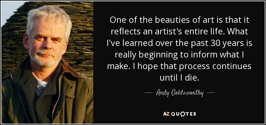 One of the beauties of art is that it reflects an artist's entire life. What I've learned over the past 30 years is really beginning to inform what I make. I hope that process continues until I die. - Andy Goldsworthy