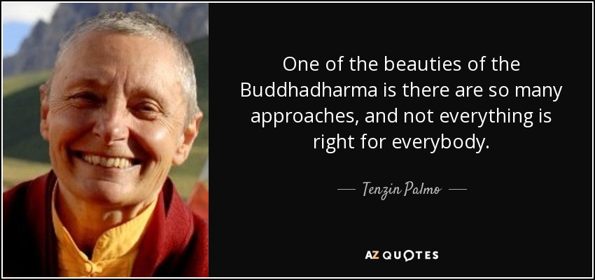 One of the beauties of the Buddhadharma is there are so many approaches, and not everything is right for everybody. - Tenzin Palmo