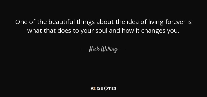 One of the beautiful things about the idea of living forever is what that does to your soul and how it changes you. - Nick Willing