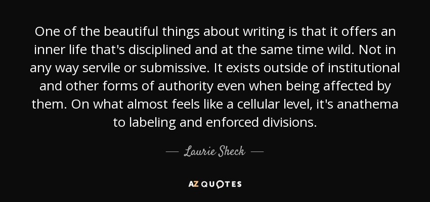 One of the beautiful things about writing is that it offers an inner life that's disciplined and at the same time wild. Not in any way servile or submissive. It exists outside of institutional and other forms of authority even when being affected by them. On what almost feels like a cellular level, it's anathema to labeling and enforced divisions. - Laurie Sheck