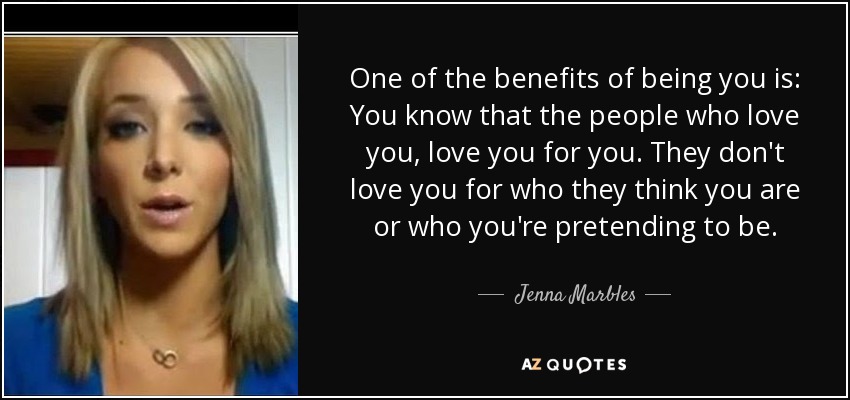 One of the benefits of being you is: You know that the people who love you, love you for you. They don't love you for who they think you are or who you're pretending to be. - Jenna Marbles