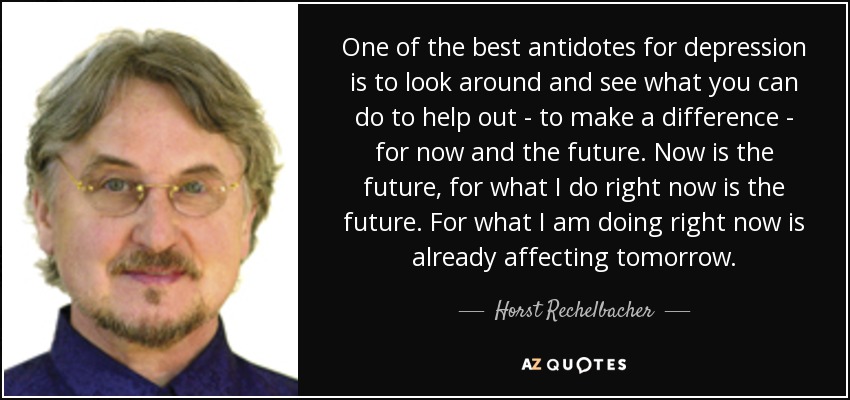 One of the best antidotes for depression is to look around and see what you can do to help out - to make a difference - for now and the future. Now is the future, for what I do right now is the future. For what I am doing right now is already affecting tomorrow. - Horst Rechelbacher