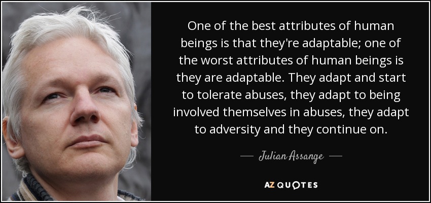 One of the best attributes of human beings is that they're adaptable; one of the worst attributes of human beings is they are adaptable. They adapt and start to tolerate abuses, they adapt to being involved themselves in abuses, they adapt to adversity and they continue on. - Julian Assange