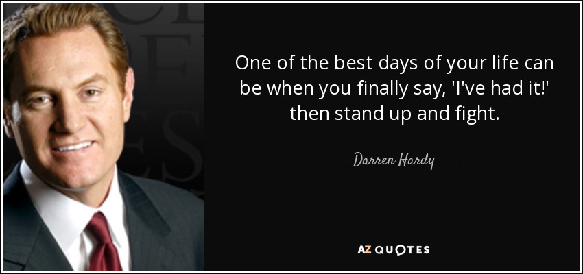 One of the best days of your life can be when you finally say, 'I've had it!' then stand up and fight. - Darren Hardy