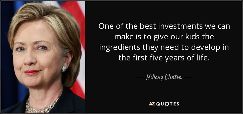 One of the best investments we can make is to give our kids the ingredients they need to develop in the first five years of life. - Hillary Clinton