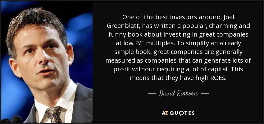 One of the best investors around, Joel Greenblatt, has written a popular, charming and funny book about investing in great companies at low P/E multiples. To simplify an already simple book, great companies are generally measured as companies that can generate lots of profit without requiring a lot of capital. This means that they have high ROEs. - David Einhorn