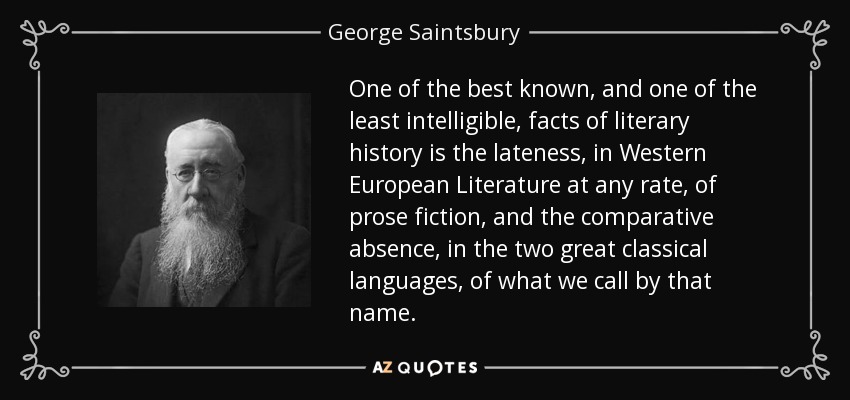 One of the best known, and one of the least intelligible, facts of literary history is the lateness, in Western European Literature at any rate, of prose fiction, and the comparative absence, in the two great classical languages, of what we call by that name. - George Saintsbury