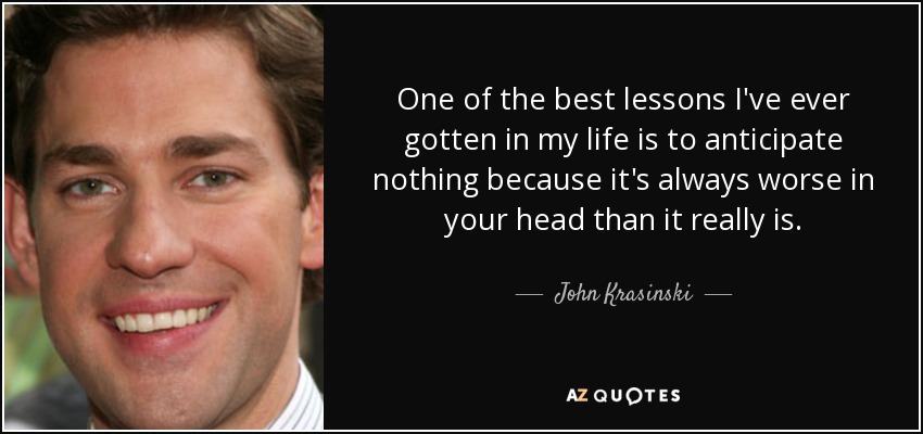 One of the best lessons I've ever gotten in my life is to anticipate nothing because it's always worse in your head than it really is. - John Krasinski